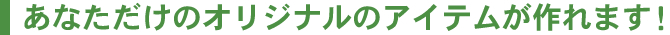 あなただけのオリジナルのアイテムが作れます！