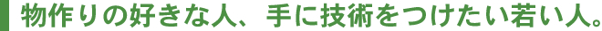 物作りの好きな人、手に技術をつけたい若い人。
